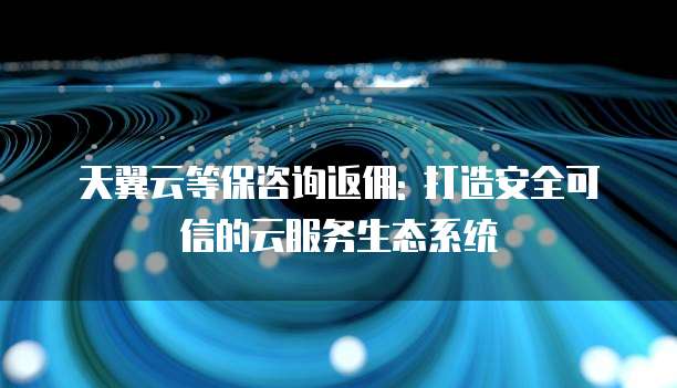 天翼云等保咨询返佣: 打造安全可信的云服务生态系统