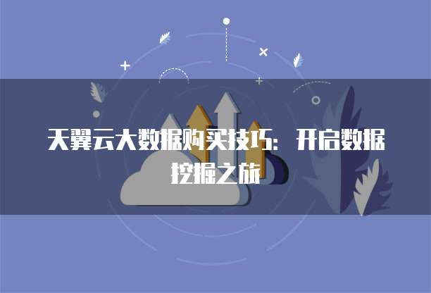天翼云大数据购买技巧:开启数据挖掘之旅