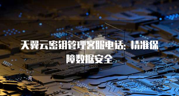 天翼云密钥管理客服电话: 精准保障数据安全