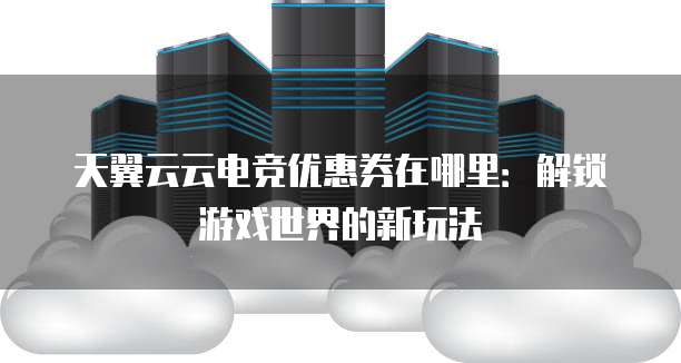 天翼云云电竞优惠券在哪里:解锁游戏世界的新玩法