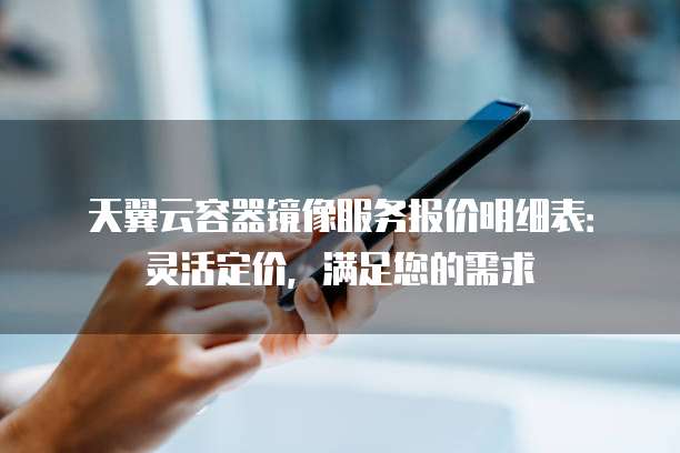 天翼云容器镜像服务报价明细表:灵活定价,满足您的需求