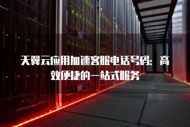 天翼云应用加速客服电话号码:高效便捷的一站式服务