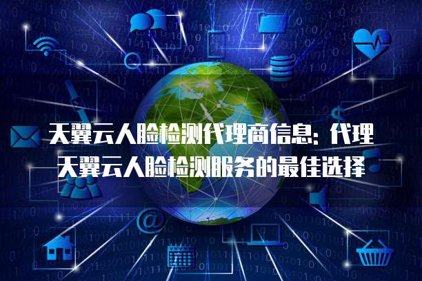 天翼云人脸检测代理商信息: 代理天翼云人脸检测服务的最佳选择