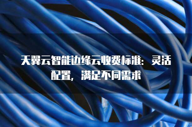 天翼云智能边缘云收费标准:灵活配置,满足不同需求