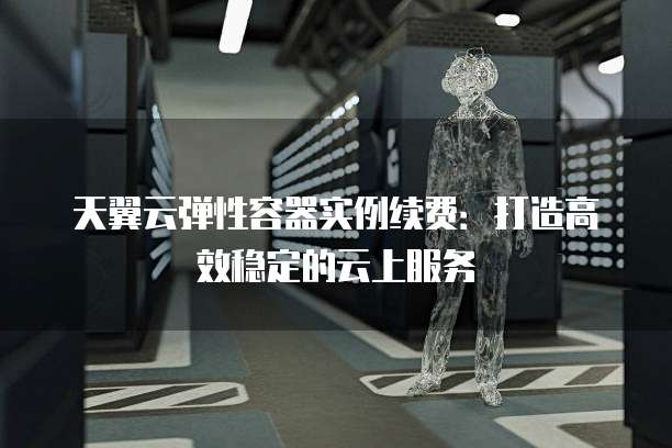 天翼云弹性容器实例续费:打造高效稳定的云上服务