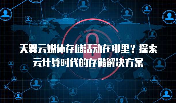 天翼云媒体存储活动在哪里?探索云计算时代的存储解决方案