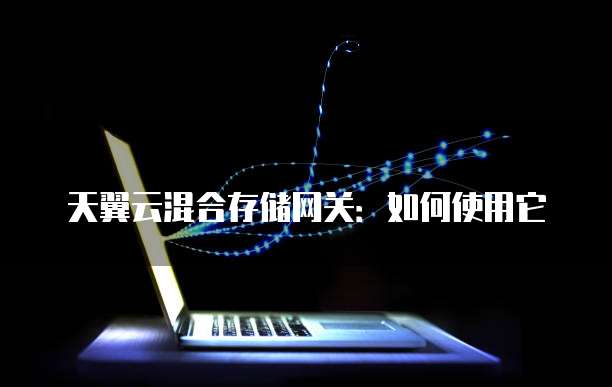 天翼云混合存储网关:如何使用它