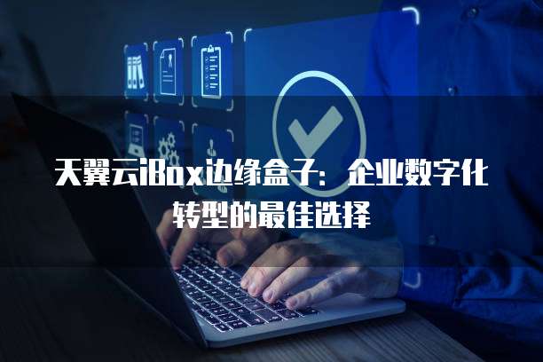 天翼云iBox边缘盒子:企业数字化转型的最佳选择