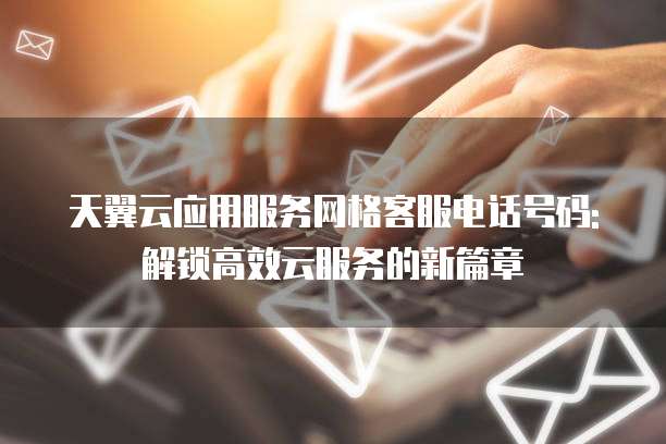 天翼云应用服务网格客服电话号码: 解锁高效云服务的新篇章