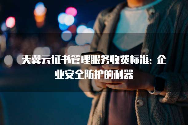 天翼云证书管理服务收费标准: 企业安全防护的利器