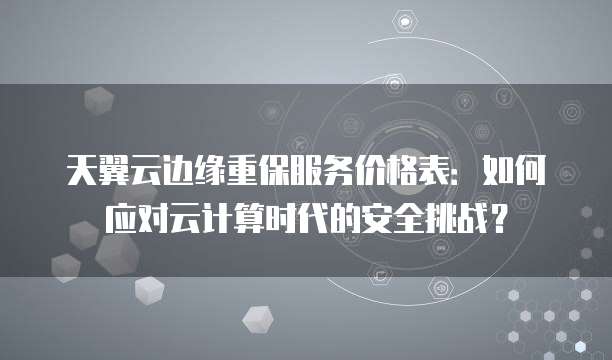 天翼云边缘重保服务价格表:如何应对云计算时代的安全挑战?