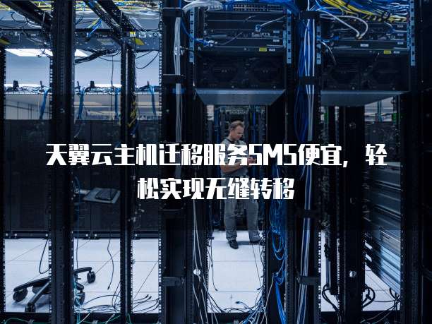 天翼云主机迁移服务SMS便宜,轻松实现无缝转移