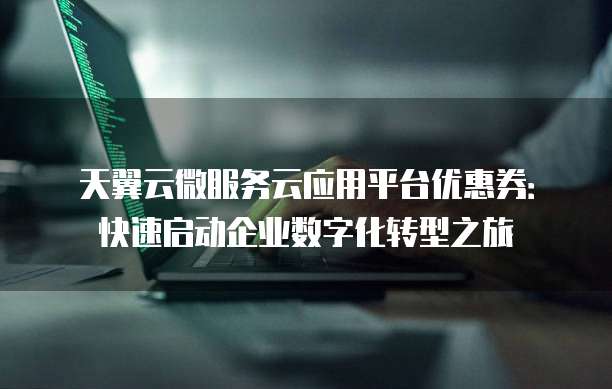 天翼云微服务云应用平台优惠券:快速启动企业数字化转型之旅