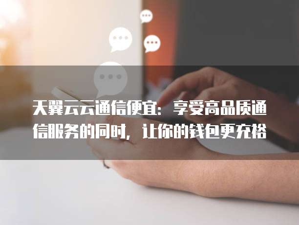 天翼云云通信便宜:享受高品质通信服务的同时,让你的钱包更充裕