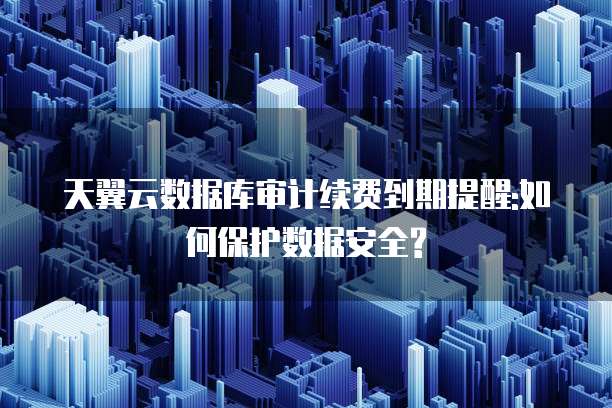 天翼云数据库审计续费到期提醒:如何保护数据安全?