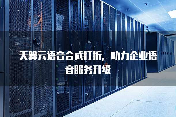 天翼云语音合成打折,助力企业语音服务升级