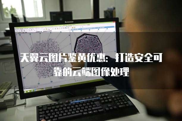 天翼云图片鉴黄优惠:打造安全可靠的云端图像处理
