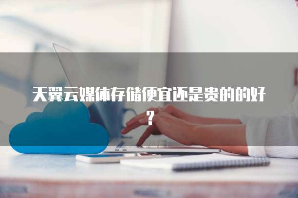 天翼云媒体存储便宜还是贵的的好?
