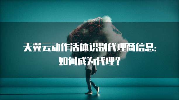 天翼云动作活体识别代理商信息:如何成为代理?