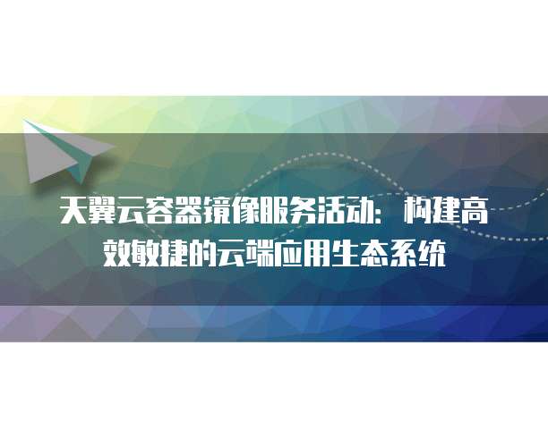 天翼云容器镜像服务活动:构建高效敏捷的云端应用生态系统