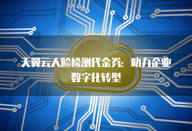 天翼云人脸检测代金券:助力企业数字化转型