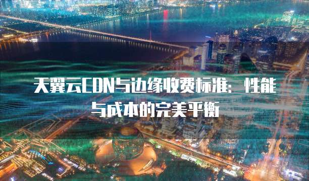 天翼云CDN与边缘收费标准:性能与成本的完美平衡