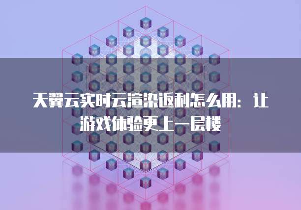 天翼云实时云渲染返利怎么用:让游戏体验更上一层楼
