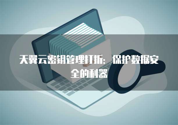 天翼云密钥管理打折:保护数据安全的利器