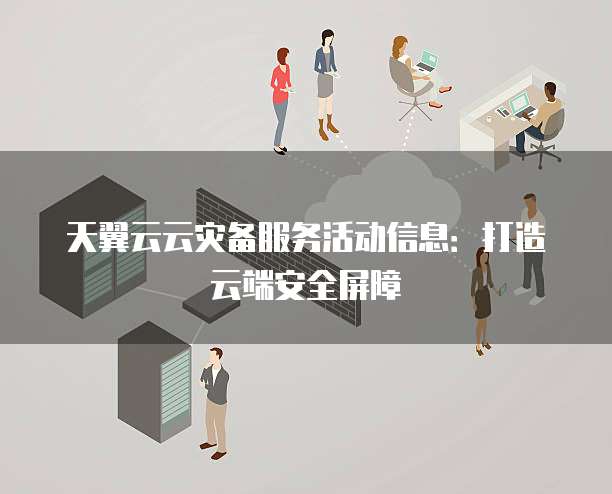 天翼云云灾备服务活动信息:打造云端安全屏障