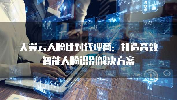天翼云人脸比对代理商:打造高效智能人脸识别解决方案