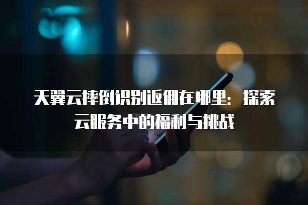 天翼云摔倒识别返佣在哪里：探索云服务中的福利与挑战