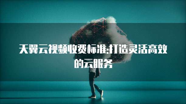 天翼云视频收费标准:打造灵活高效的云服务
