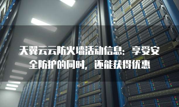 天翼云云防火墙活动信息:享受安全防护的同时,还能获得优惠