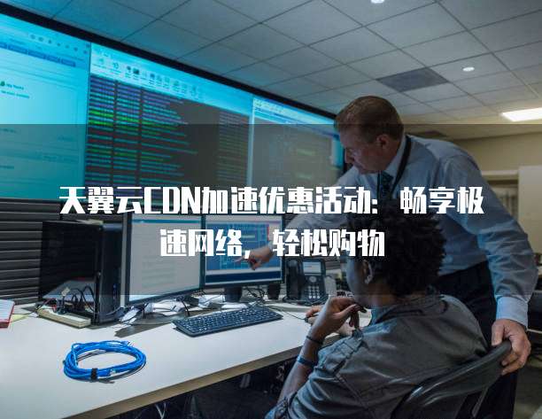 天翼云CDN加速优惠活动:畅享极速网络,轻松购物