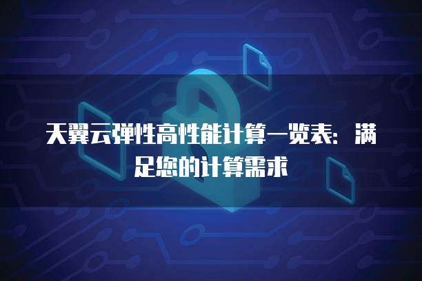 天翼云弹性高性能计算一览表:满足您的计算需求