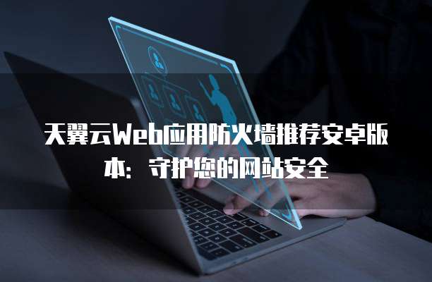 天翼云Web应用防火墙推荐安卓版本：守护您的网站安全