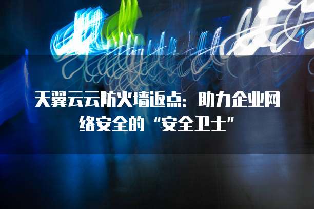天翼云云防火墙返点：助力企业网络安全的&ldquo;安全卫士&rdquo;