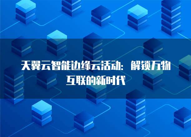 天翼云智能边缘云活动：解锁万物互联的新时代