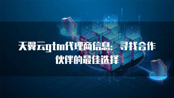 天翼云gtm代理商信息:寻找合作伙伴的最佳选择