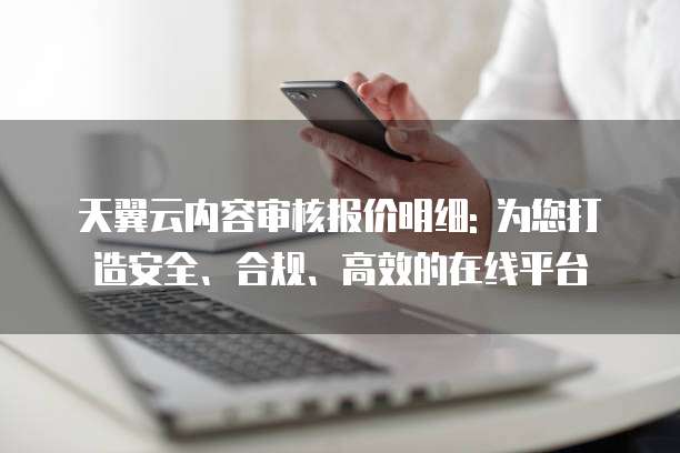天翼云内容审核报价明细: 为您打造安全、合规、高效的在线平台