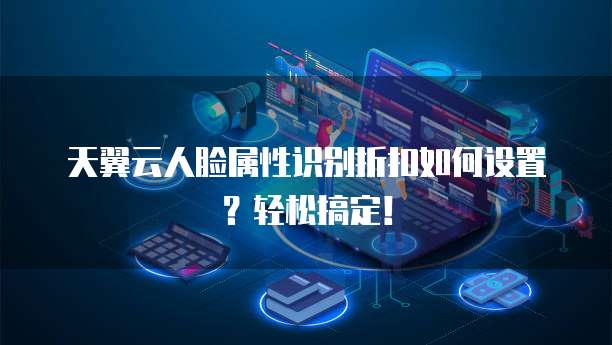 天翼云人脸属性识别折扣如何设置?轻松搞定!