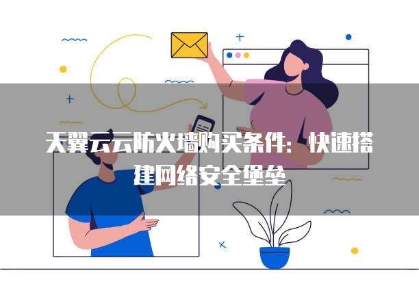 天翼云云防火墙购买条件:快速搭建网络安全堡垒