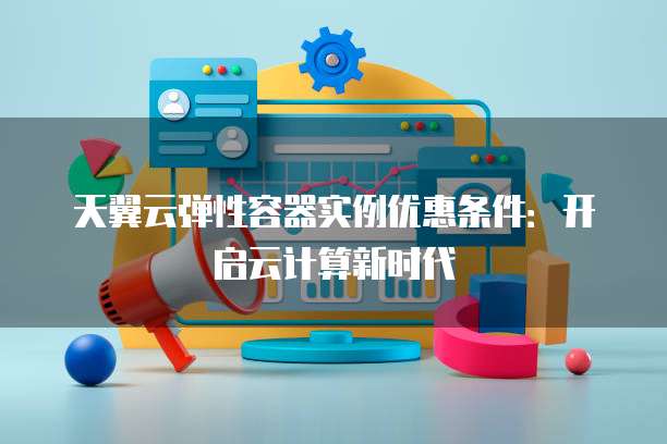 天翼云弹性容器实例优惠条件：开启云计算新时代