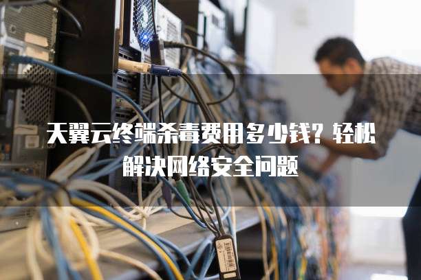 天翼云终端杀毒费用多少钱?轻松解决网络安全问题