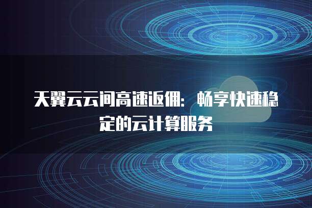 天翼云云间高速返佣:畅享快速稳定的云计算服务