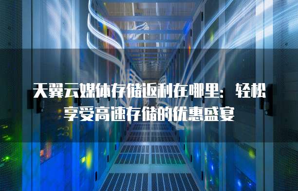 天翼云媒体存储返利在哪里:轻松享受高速存储的优惠盛宴