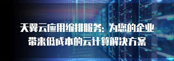 天翼云应用编排服务: 为您的企业带来低成本的云计算解决方案