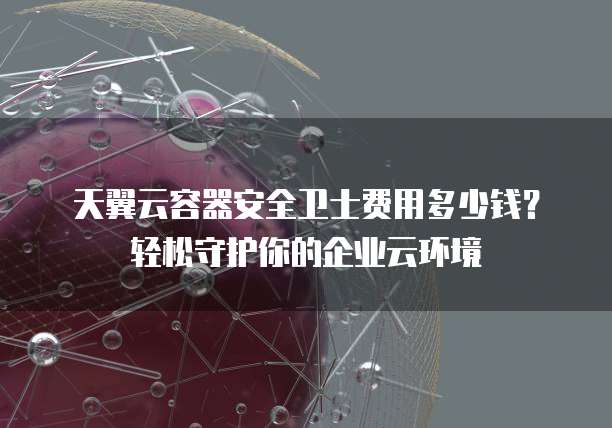 天翼云容器安全卫士费用多少钱?轻松守护你的企业云环境
