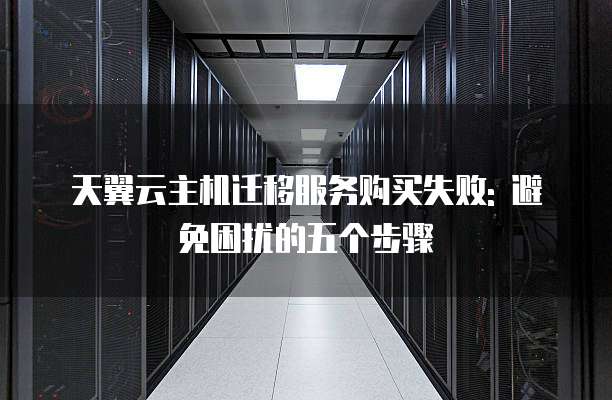 天翼云主机迁移服务购买失败: 避免困扰的五个步骤