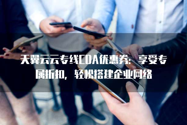 天翼云云专线CDA优惠券:享受专属折扣,轻松搭建企业网络